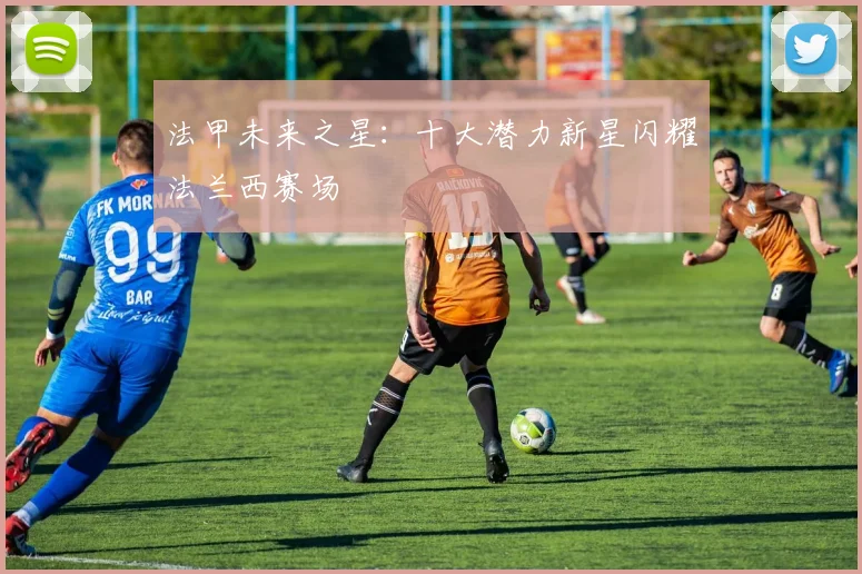 法甲未来之星:十大潜力新星闪耀法兰西赛场
