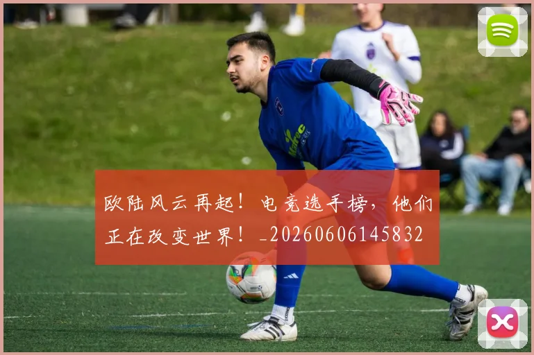 欧陆风云再起！电竞选手榜，他们正在改变世界！_20260606145832