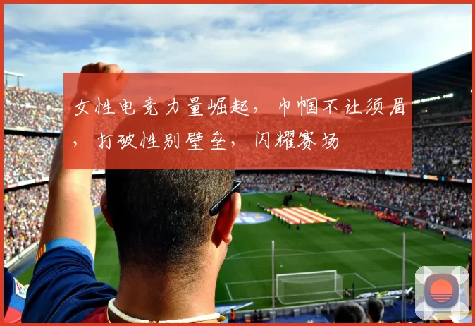 女性电竞力量崛起，巾帼不让须眉，打破性别壁垒，闪耀赛场