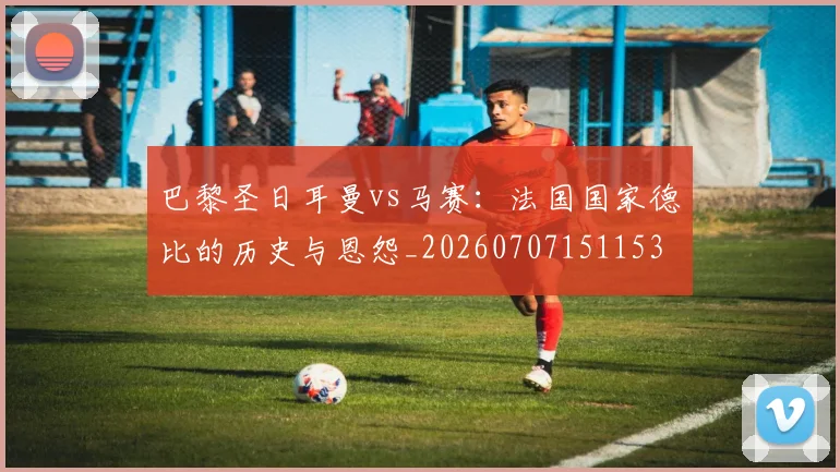 巴黎圣日耳曼vs马赛：法国国家德比的历史与恩怨_20260707151153