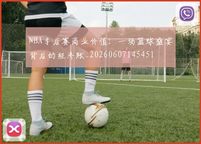 NBA季后赛商业价值：一场篮球盛宴背后的经济账_20260607145451