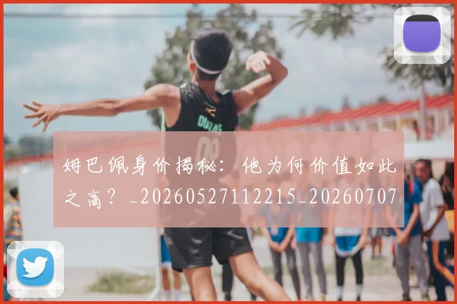 姆巴佩身价揭秘：他为何价值如此之高？_20260527112215_20260707142714