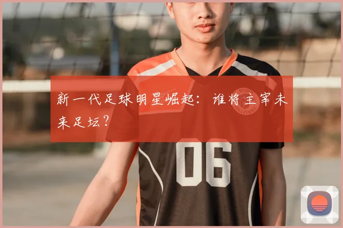 新一代足球明星崛起:谁将主宰未来足坛?