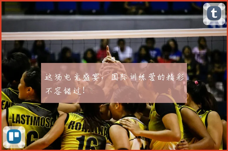 这场电竞盛宴，国际训练营的精彩不容错过！