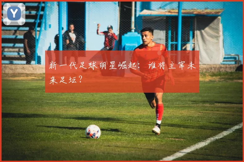 新一代足球明星崛起：谁将主宰未来足坛？