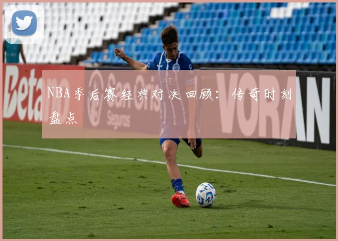 NBA季后赛经典对决回顾：传奇时刻盘点