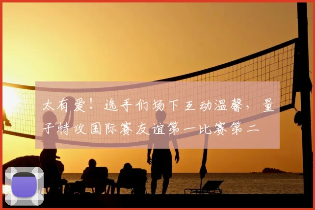 太有爱！选手们场下互动温馨，量子特攻国际赛友谊第一比赛第二