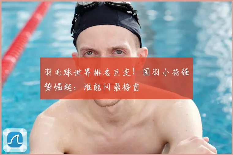 羽毛球世界排名巨变!国羽小花强势崛起,谁能问鼎榜首