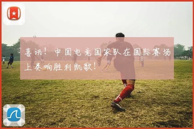 喜讯!中国电竞国家队在国际赛场上奏响胜利凯歌!