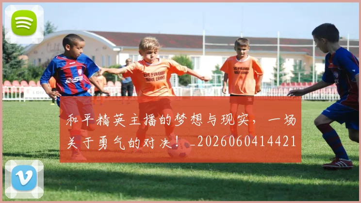 和平精英主播的梦想与现实，一场关于勇气的对决！_20260604144211_20260707012512