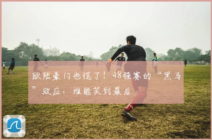 欧陆豪门也慌了!48强赛的“黑马”效应,谁能笑到最后