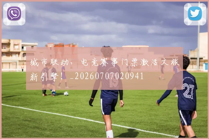 城市联动，电竞赛事门票激活文旅新引擎！_20260707020941
