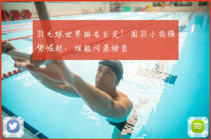 羽毛球世界排名巨变!国羽小花强势崛起,谁能问鼎榜首