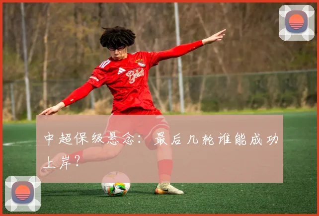 中超保级悬念:最后几轮谁能成功上岸?