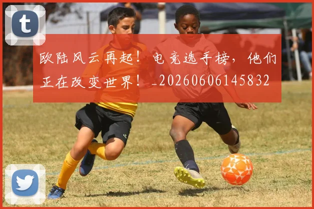 欧陆风云再起!电竞选手榜,他们正在改变世界!_20260606145832