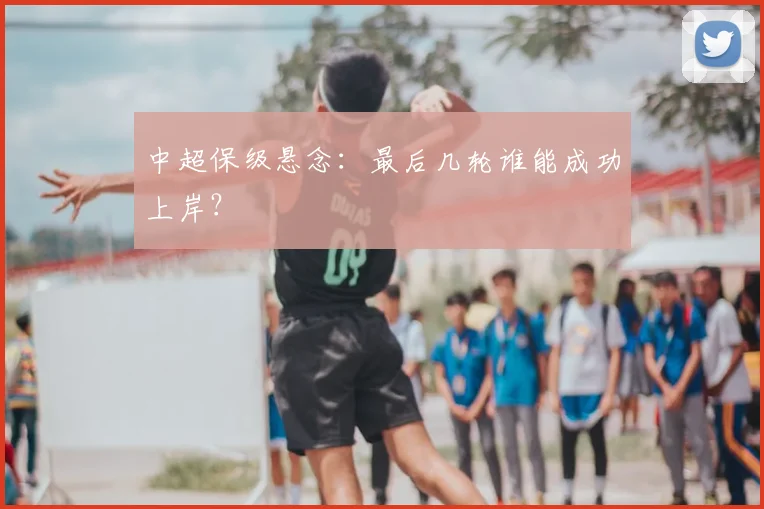 中超保级悬念：最后几轮谁能成功上岸？
